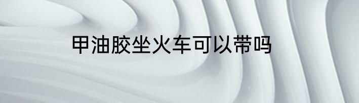 甲油胶坐火车可以带吗