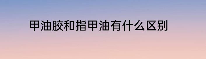 甲油胶和指甲油有什么区别