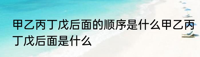 甲乙丙丁戊后面的顺序是什么甲乙丙丁戊后面是什么