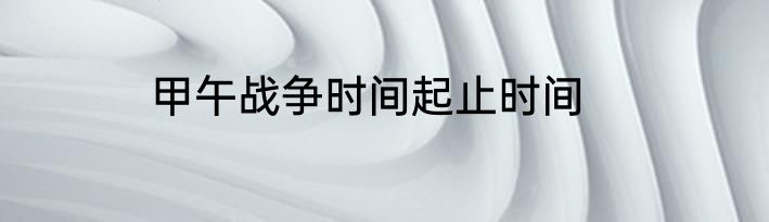 甲午战争时间起止时间