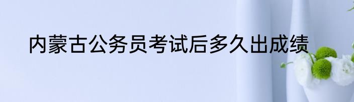 内蒙古公务员考试后多久出成绩