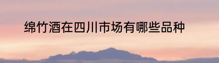 绵竹酒在四川市场有哪些品种