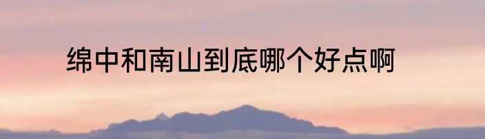 绵中和南山到底哪个好点啊