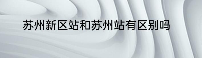 苏州新区站和苏州站有区别吗