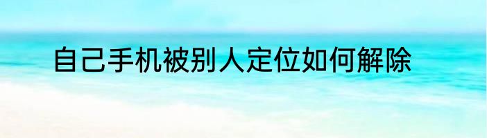 自己手机被别人定位如何解除
