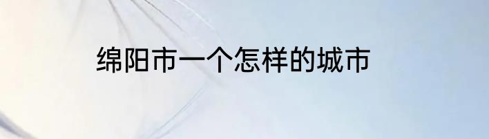 绵阳市一个怎样的城市