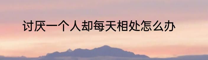 讨厌一个人却每天相处怎么办