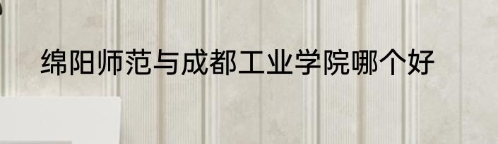 绵阳师范与成都工业学院哪个好