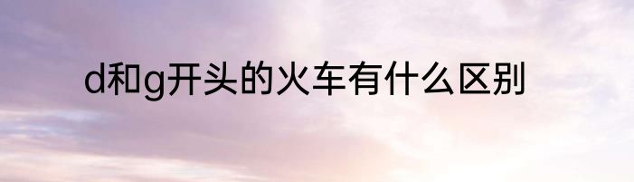 d和g开头的火车有什么区别