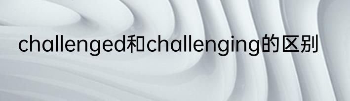 challenged和challenging的区别