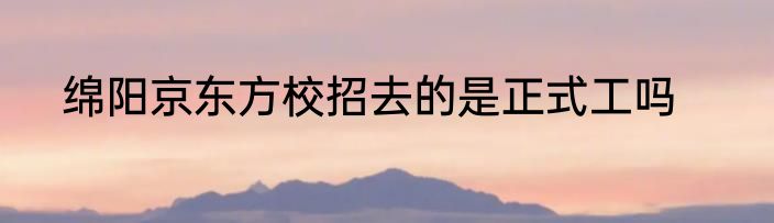 绵阳京东方校招去的是正式工吗