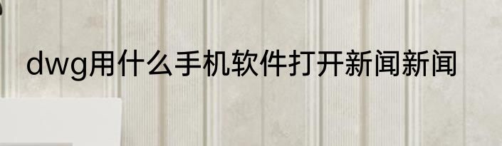 dwg用什么手机软件打开新闻新闻