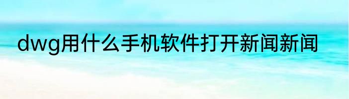 dwg用什么手机软件打开新闻新闻