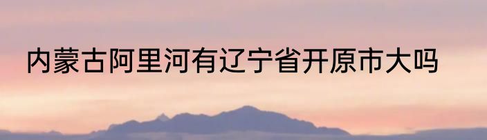 内蒙古阿里河有辽宁省开原市大吗