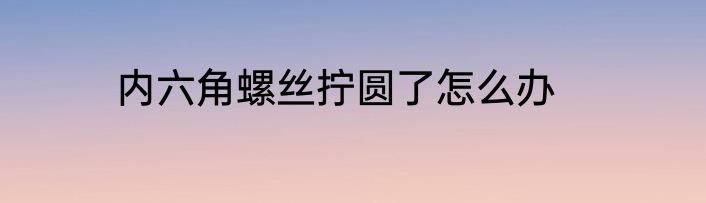 内六角螺丝拧圆了怎么办