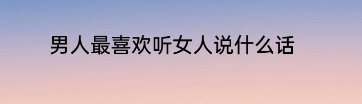 男人最喜欢听女人说什么话