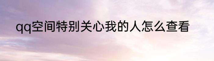 qq空间特别关心我的人怎么查看