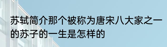 苏轼简介那个被称为唐宋八大家之一的苏子的一生是怎样的