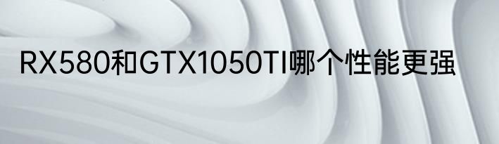 RX580和GTX1050TI哪个性能更强