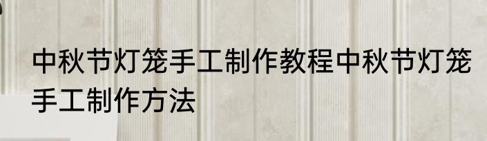 中秋节灯笼手工制作教程中秋节灯笼手工制作方法