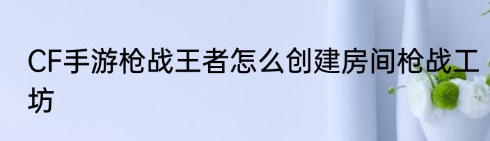 CF手游枪战王者怎么创建房间枪战工坊