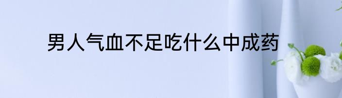 男人气血不足吃什么中成药