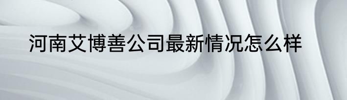 河南艾博善公司最新情况怎么样