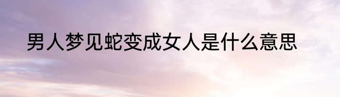 男人梦见蛇变成女人是什么意思