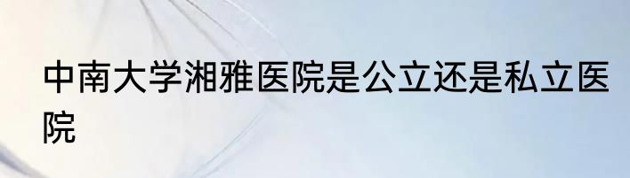中南大学湘雅医院是公立还是私立医院