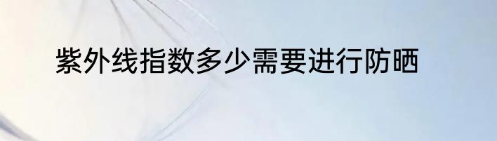 紫外线指数多少需要进行防晒