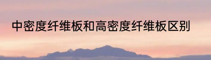 中密度纤维板和高密度纤维板区别