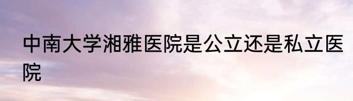 中南大学湘雅医院是公立还是私立医院