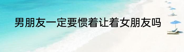 男朋友一定要惯着让着女朋友吗