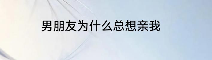 男朋友为什么总想亲我