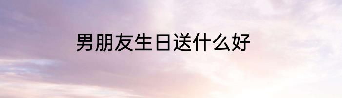 男朋友生日送什么好