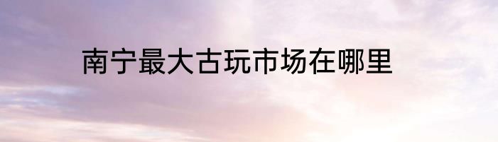 南宁最大古玩市场在哪里