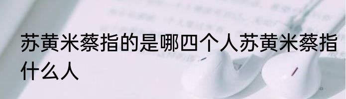 苏黄米蔡指的是哪四个人苏黄米蔡指什么人