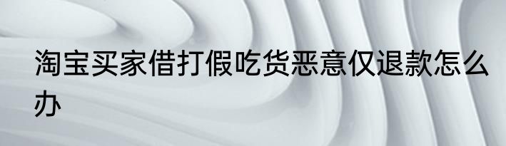 淘宝买家借打假吃货恶意仅退款怎么办