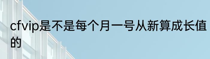 cfvip是不是每个月一号从新算成长值的