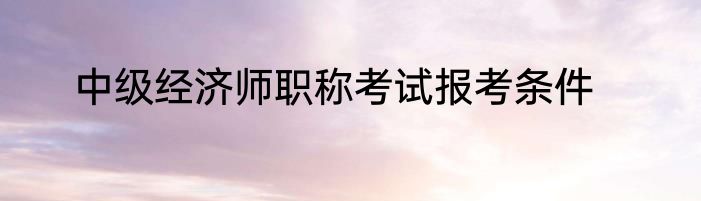 中级经济师职称考试报考条件