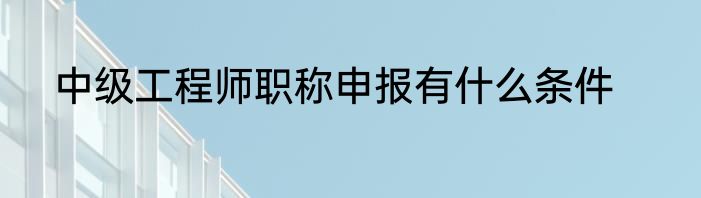 中级工程师职称申报有什么条件