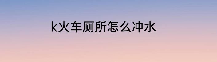 k火车厕所怎么冲水