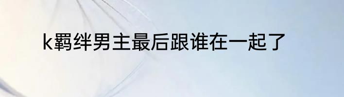 k羁绊男主最后跟谁在一起了