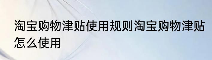 淘宝购物津贴使用规则淘宝购物津贴怎么使用