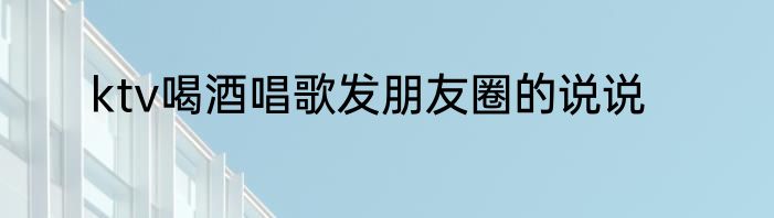 ktv喝酒唱歌发朋友圈的说说