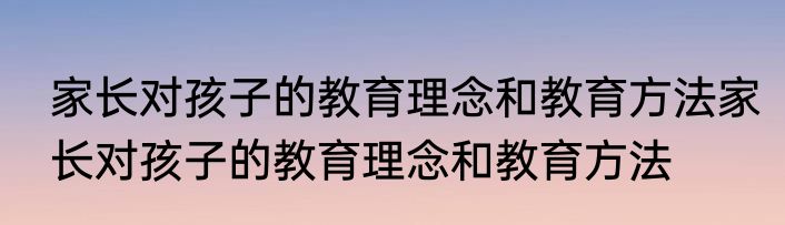 家长对孩子的教育理念和教育方法家长对孩子的教育理念和教育方法