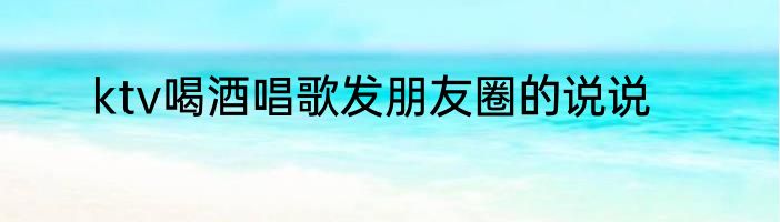 ktv喝酒唱歌发朋友圈的说说