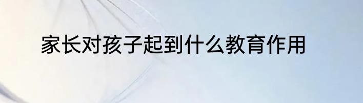 家长对孩子起到什么教育作用