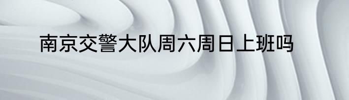 南京交警大队周六周日上班吗