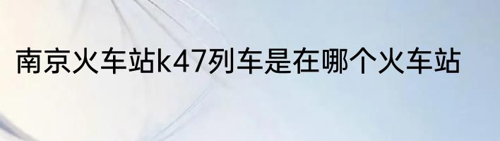 南京火车站k47列车是在哪个火车站